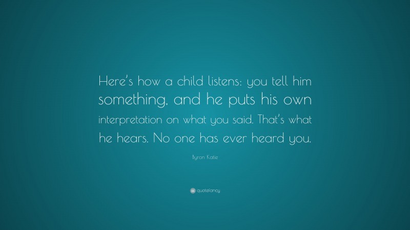 Byron Katie Quote: “Here’s how a child listens: you tell him something, and he puts his own interpretation on what you said. That’s what he hears. No one has ever heard you.”