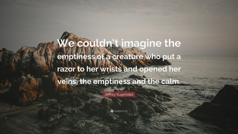 Jeffrey Eugenides Quote: “We couldn’t imagine the emptiness of a creature who put a razor to her wrists and opened her veins, the emptiness and the calm.”