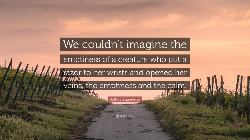 Jeffrey Eugenides Quote: “We couldn’t imagine the emptiness of a creature who put a razor to her wrists and opened her veins, the emptiness and the calm.”