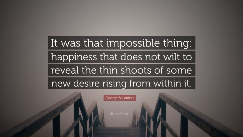 George Saunders Quote: “It was that impossible thing: happiness that does not wilt to reveal the thin shoots of some new desire rising from within it.”