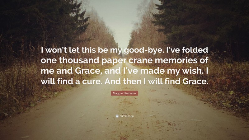 Maggie Stiefvater Quote: “I won’t let this be my good-bye. I’ve folded one thousand paper crane memories of me and Grace, and I’ve made my wish. I will find a cure. And then I will find Grace.”