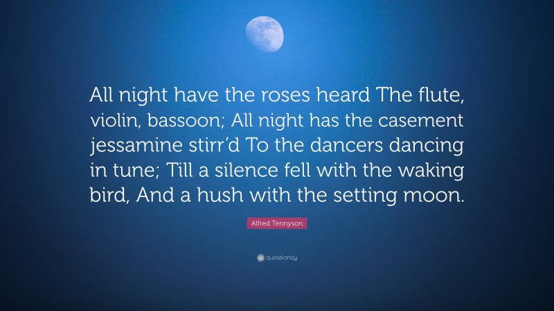Alfred Tennyson Quote: “All night have the roses heard The flute, violin, bassoon; All night has the casement jessamine stirr’d To the dancers dancing in tune; Till a silence fell with the waking bird, And a hush with the setting moon.”