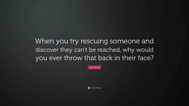 Jay Asher Quote: “When you try rescuing someone and discover they can’t be reached, why would you ever throw that back in their face?”