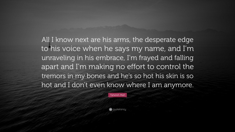 Tahereh Mafi Quote: “All I know next are his arms, the desperate edge to his voice when he says my name, and I’m unraveling in his embrace, I’m frayed and falling apart and I’m making no effort to control the tremors in my bones and he’s so hot his skin is so hot and I don’t even know where I am anymore.”