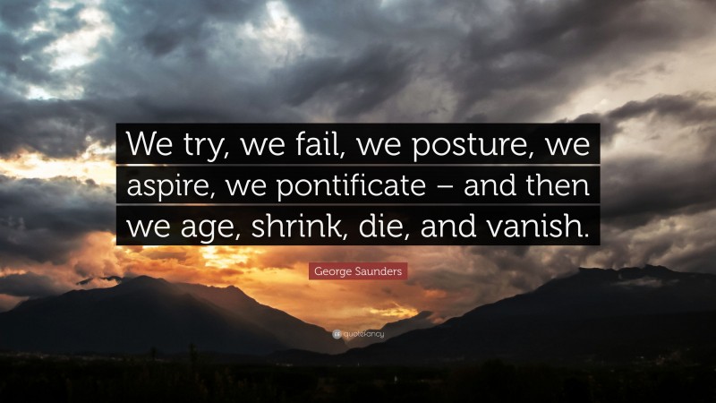 George Saunders Quote: “We try, we fail, we posture, we aspire, we pontificate – and then we age, shrink, die, and vanish.”