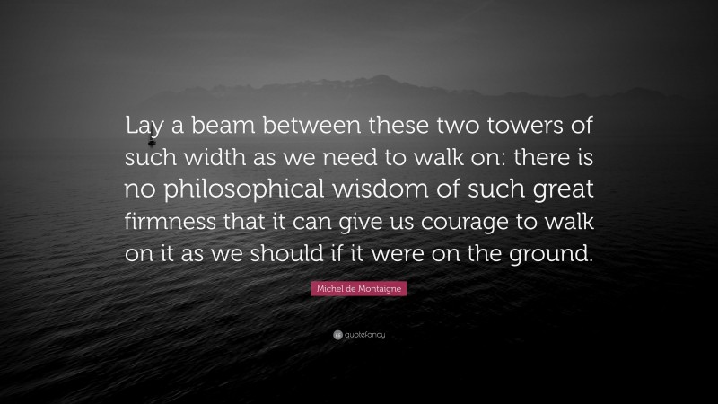 Michel de Montaigne Quote: “Lay a beam between these two towers of such width as we need to walk on: there is no philosophical wisdom of such great firmness that it can give us courage to walk on it as we should if it were on the ground.”