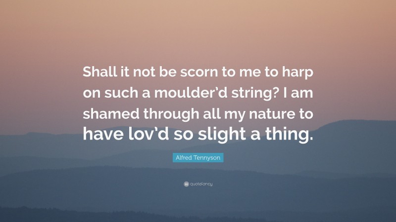 Alfred Tennyson Quote: “Shall it not be scorn to me to harp on such a moulder’d string? I am shamed through all my nature to have lov’d so slight a thing.”
