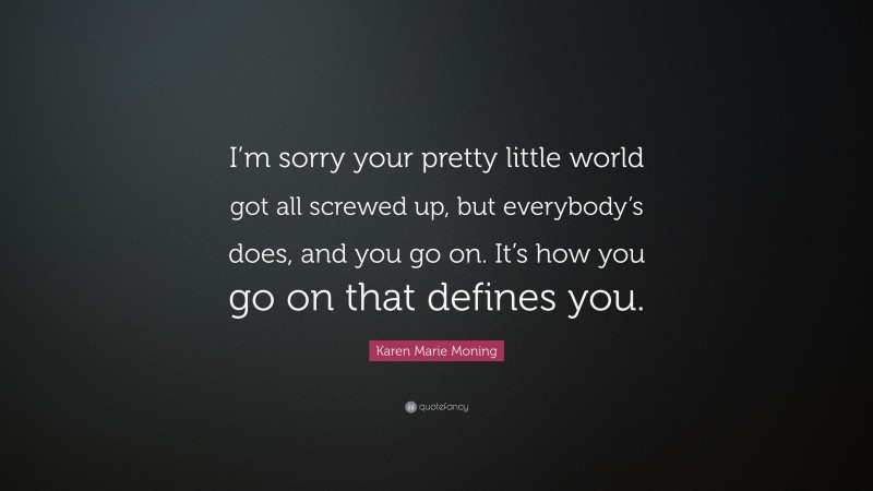 Karen Marie Moning Quote: “I’m sorry your pretty little world got all screwed up, but everybody’s does, and you go on. It’s how you go on that defines you.”