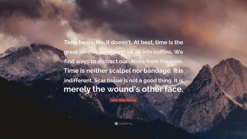 Karen Marie Moning Quote: “Time heals. No, it doesn’t. At best, time is the great leveler, sweeping us all into coffins. We find ways to distract ourselves from the pain. Time is neither scalpel nor bandage. It is indifferent. Scar tissue is not a good thing. It is merely the wound’s other face.”