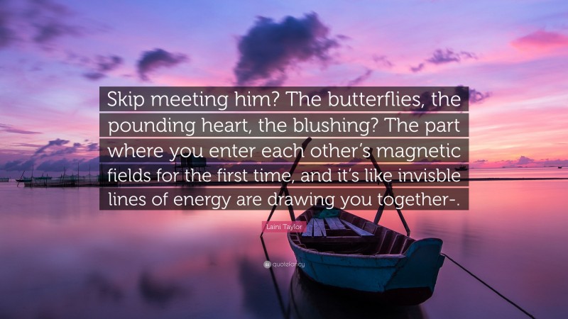 Laini Taylor Quote: “Skip meeting him? The butterflies, the pounding heart, the blushing? The part where you enter each other’s magnetic fields for the first time, and it’s like invisble lines of energy are drawing you together-.”