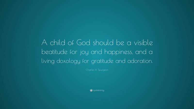 Charles H. Spurgeon Quote: “A child of God should be a visible beatitude for joy and happiness, and a living doxology for gratitude and adoration.”