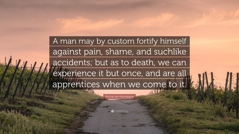 Michel de Montaigne Quote: “A man may by custom fortify himself against pain, shame, and suchlike accidents; but as to death, we can experience it but once, and are all apprentices when we come to it.”