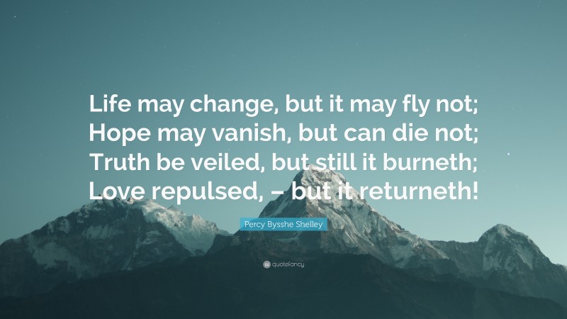 Percy Bysshe Shelley Quote: “Life may change, but it may fly not; Hope may vanish, but can die not; Truth be veiled, but still it burneth; Love repulsed, – but it returneth!”