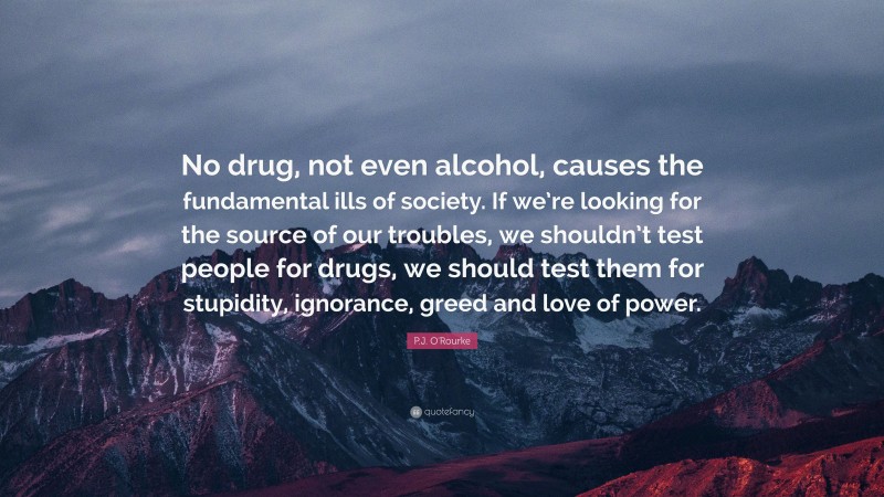 P.J. O'Rourke Quote: “No drug, not even alcohol, causes the fundamental ills of society. If we’re looking for the source of our troubles, we shouldn’t test people for drugs, we should test them for stupidity, ignorance, greed and love of power.”