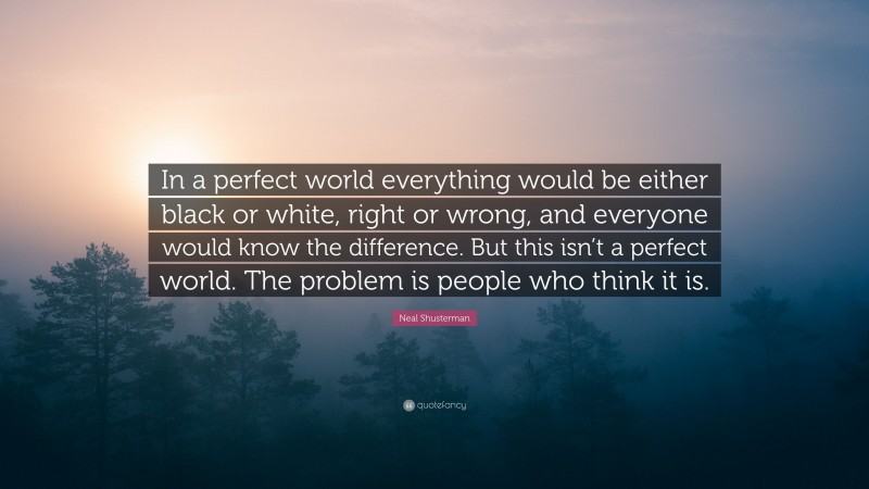 Neal Shusterman Quote: “In a perfect world everything would be either black or white, right or wrong, and everyone would know the difference. But this isn’t a perfect world. The problem is people who think it is.”