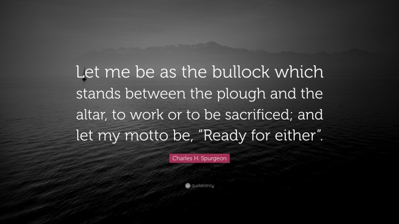 Charles H. Spurgeon Quote: “Let me be as the bullock which stands between the plough and the altar, to work or to be sacrificed; and let my motto be, “Ready for either”.”