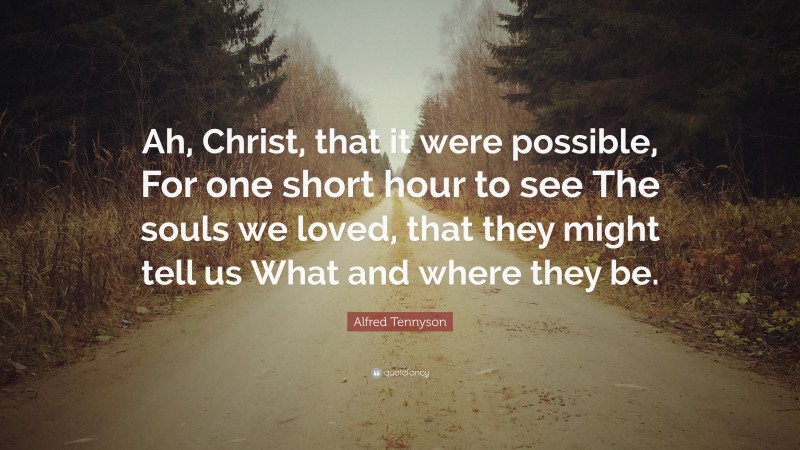 Alfred Tennyson Quote: “Ah, Christ, that it were possible, For one short hour to see The souls we loved, that they might tell us What and where they be.”