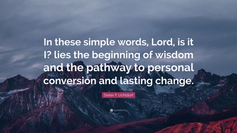 Dieter F. Uchtdorf Quote: “In these simple words, Lord, is it I? lies the beginning of wisdom and the pathway to personal conversion and lasting change.”