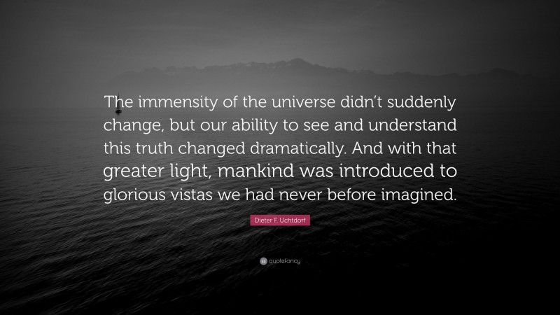 Dieter F. Uchtdorf Quote: “The immensity of the universe didn’t suddenly change, but our ability to see and understand this truth changed dramatically. And with that greater light, mankind was introduced to glorious vistas we had never before imagined.”