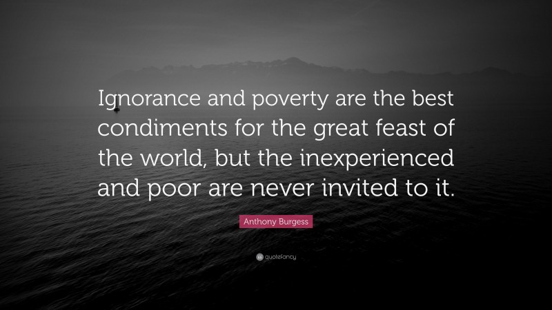 Anthony Burgess Quote: “Ignorance and poverty are the best condiments for the great feast of the world, but the inexperienced and poor are never invited to it.”