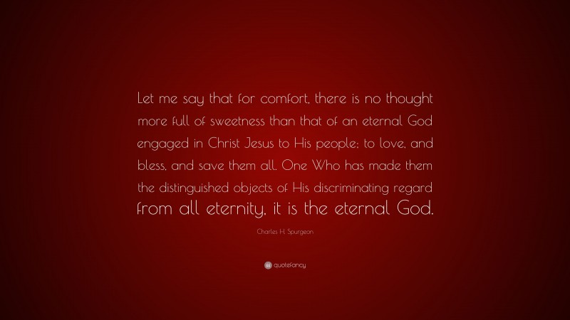 Charles H. Spurgeon Quote: “Let me say that for comfort, there is no thought more full of sweetness than that of an eternal God engaged in Christ Jesus to His people; to love, and bless, and save them all. One Who has made them the distinguished objects of His discriminating regard from all eternity, it is the eternal God.”