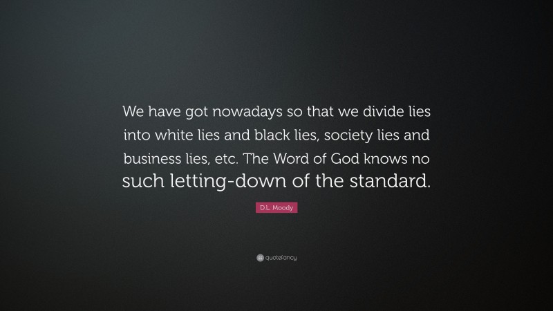 D.L. Moody Quote: “We have got nowadays so that we divide lies into white lies and black lies, society lies and business lies, etc. The Word of God knows no such letting-down of the standard.”