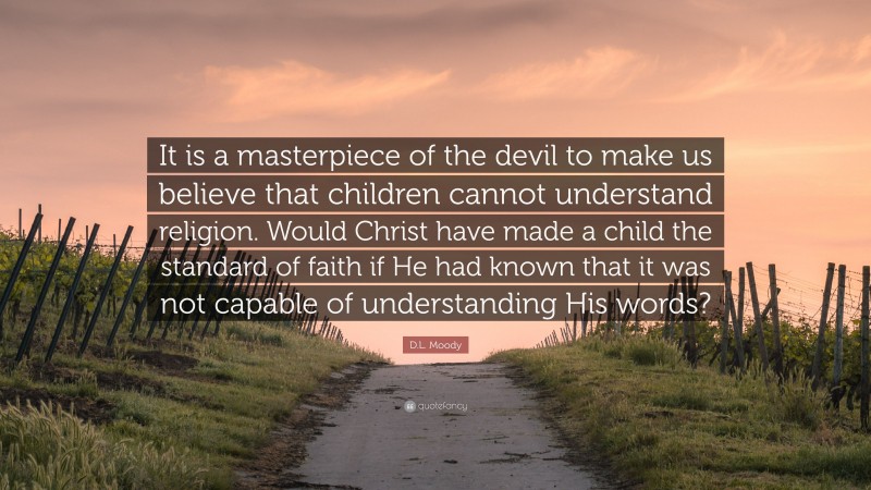 D.L. Moody Quote: “It is a masterpiece of the devil to make us believe that children cannot understand religion. Would Christ have made a child the standard of faith if He had known that it was not capable of understanding His words?”