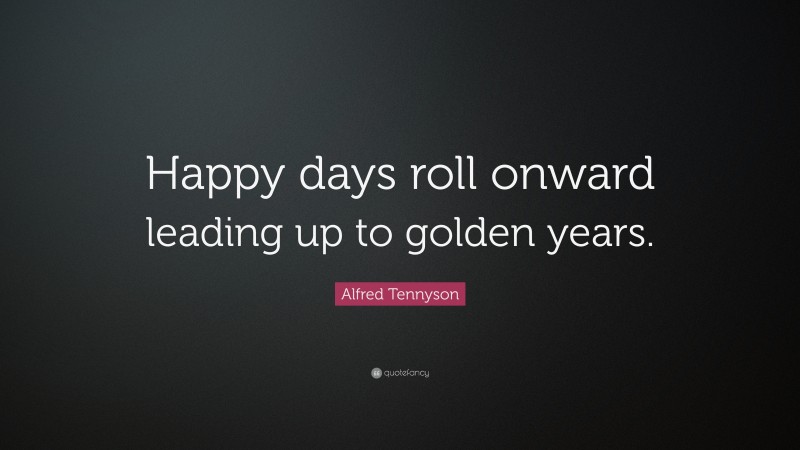 Alfred Tennyson Quote: “Happy days roll onward leading up to golden years.”