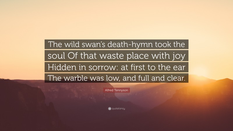 Alfred Tennyson Quote: “The wild swan’s death-hymn took the soul Of that waste place with joy Hidden in sorrow: at first to the ear The warble was low, and full and clear.”