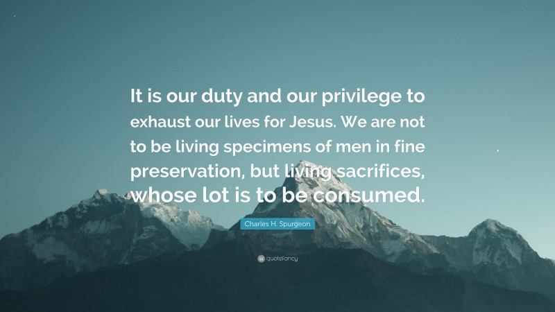 Charles H. Spurgeon Quote: “It is our duty and our privilege to exhaust our lives for Jesus. We are not to be living specimens of men in fine preservation, but living sacrifices, whose lot is to be consumed.”