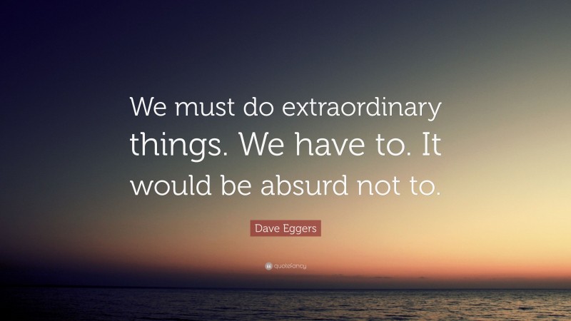 Dave Eggers Quote: “We must do extraordinary things. We have to. It would be absurd not to.”