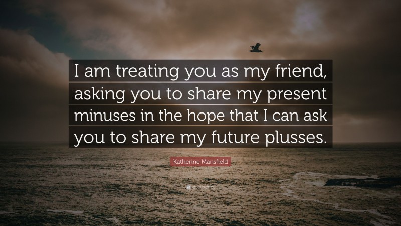 Katherine Mansfield Quote: “I am treating you as my friend, asking you to share my present minuses in the hope that I can ask you to share my future plusses.”