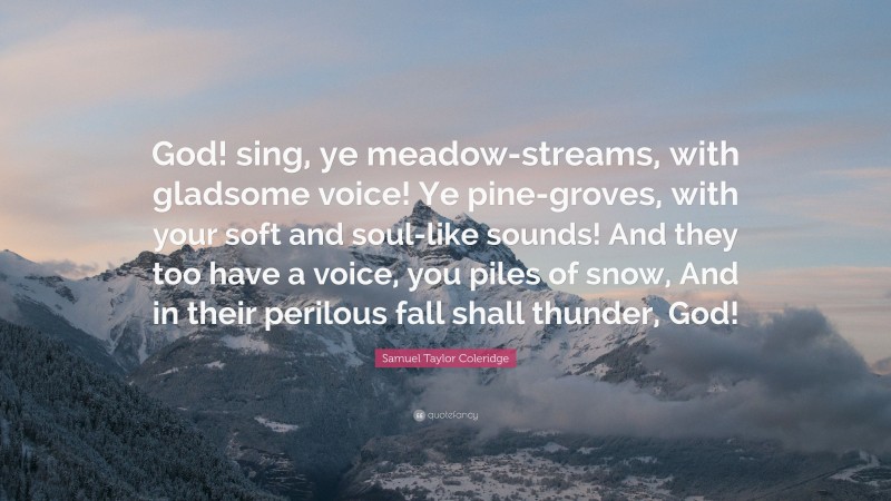Samuel Taylor Coleridge Quote: “God! sing, ye meadow-streams, with gladsome voice! Ye pine-groves, with your soft and soul-like sounds! And they too have a voice, you piles of snow, And in their perilous fall shall thunder, God!”