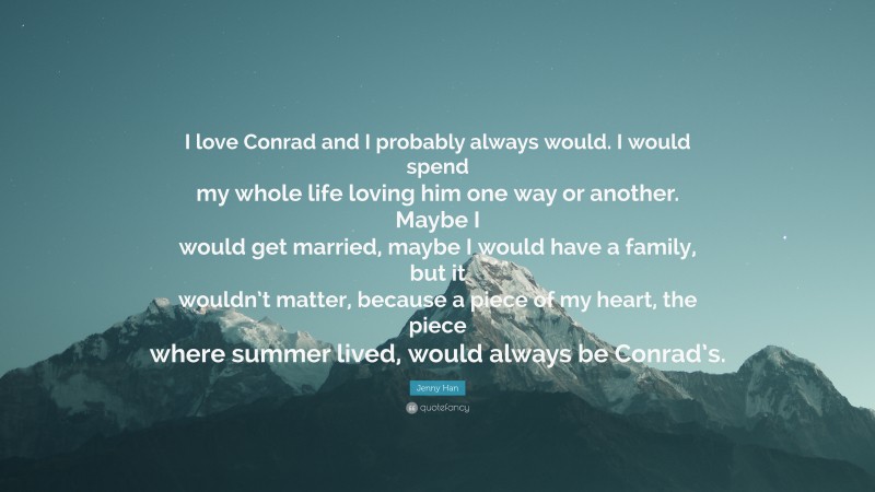 Jenny Han Quote: “I love Conrad and I probably always would. I would spend my whole life loving him one way or another. Maybe I would get married, maybe I would have a family, but it wouldn’t matter, because a piece of my heart, the piece where summer lived, would always be Conrad’s.”