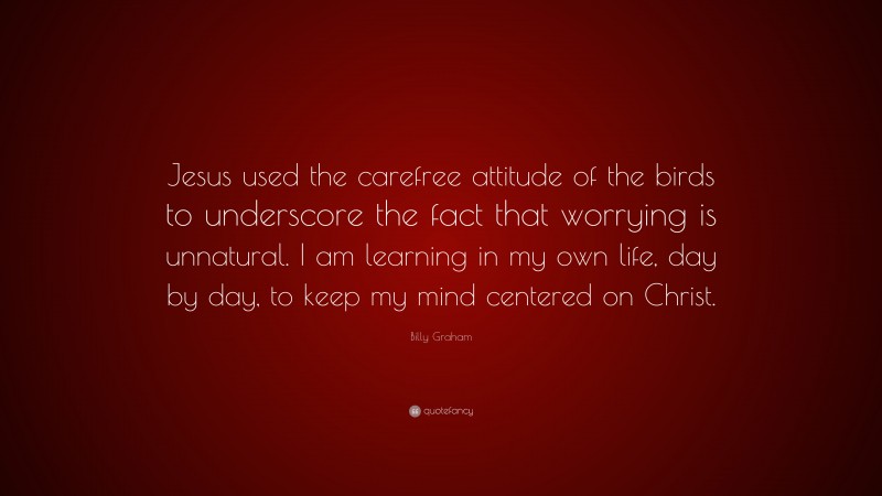 Billy Graham Quote: “Jesus used the carefree attitude of the birds to underscore the fact that worrying is unnatural. I am learning in my own life, day by day, to keep my mind centered on Christ.”