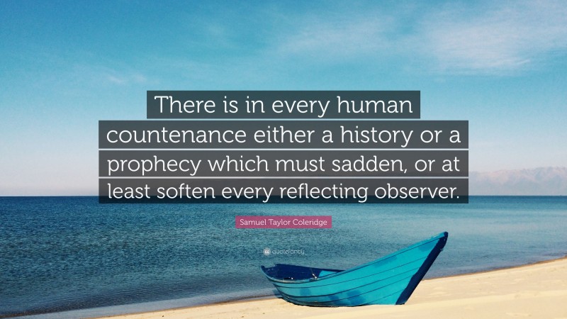 Samuel Taylor Coleridge Quote: “There is in every human countenance either a history or a prophecy which must sadden, or at least soften every reflecting observer.”