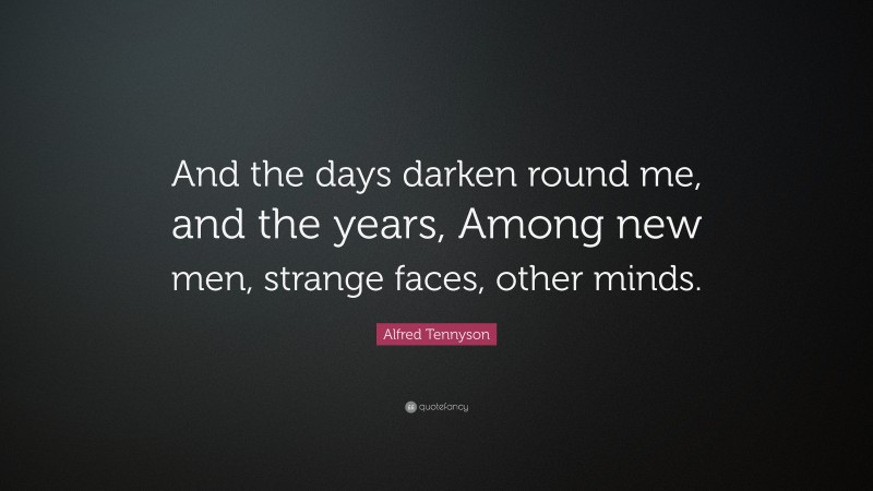 Alfred Tennyson Quote: “And the days darken round me, and the years, Among new men, strange faces, other minds.”