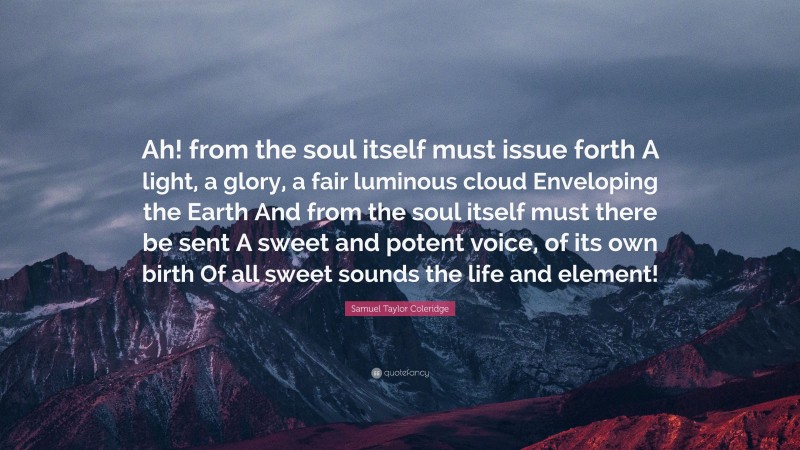 Samuel Taylor Coleridge Quote: “Ah! from the soul itself must issue forth A light, a glory, a fair luminous cloud Enveloping the Earth And from the soul itself must there be sent A sweet and potent voice, of its own birth Of all sweet sounds the life and element!”