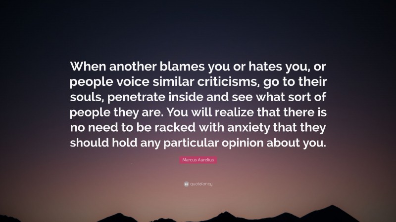 Marcus Aurelius Quote: “When another blames you or hates you, or people voice similar criticisms, go to their souls, penetrate inside and see what sort of people they are. You will realize that there is no need to be racked with anxiety that they should hold any particular opinion about you.”