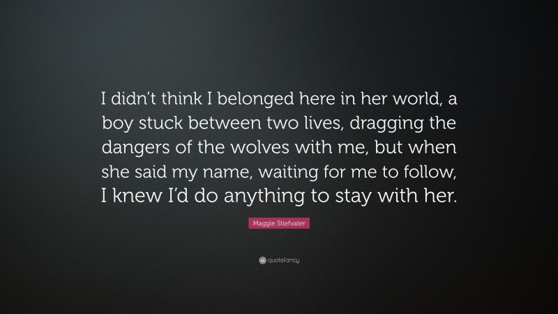 Maggie Stiefvater Quote: “I didn’t think I belonged here in her world, a boy stuck between two lives, dragging the dangers of the wolves with me, but when she said my name, waiting for me to follow, I knew I’d do anything to stay with her.”