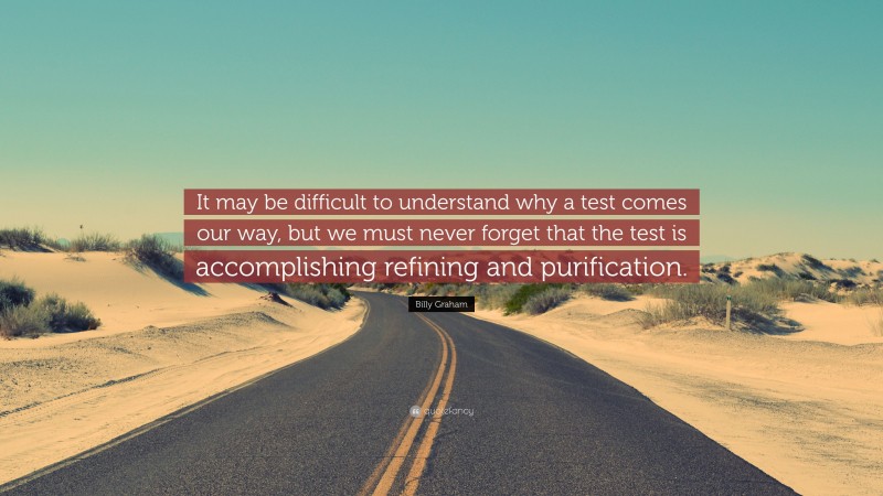 Billy Graham Quote: “It may be difficult to understand why a test comes our way, but we must never forget that the test is accomplishing refining and purification.”