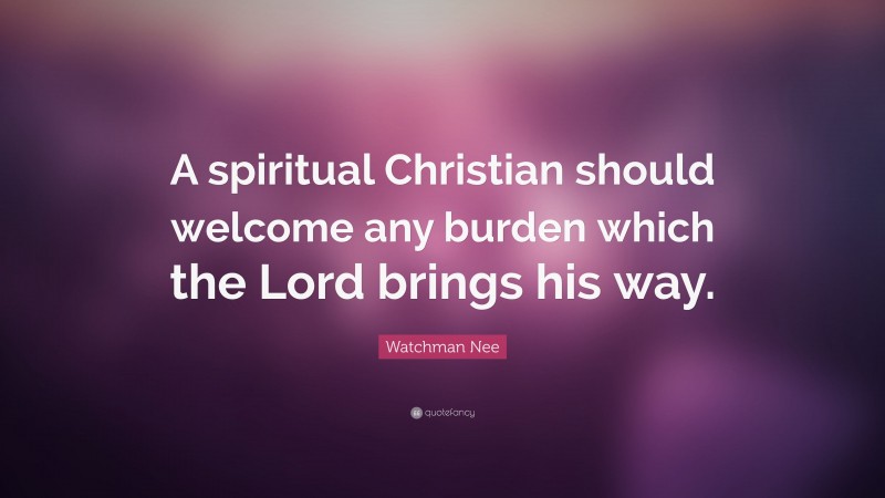 Watchman Nee Quote: “A spiritual Christian should welcome any burden which the Lord brings his way.”