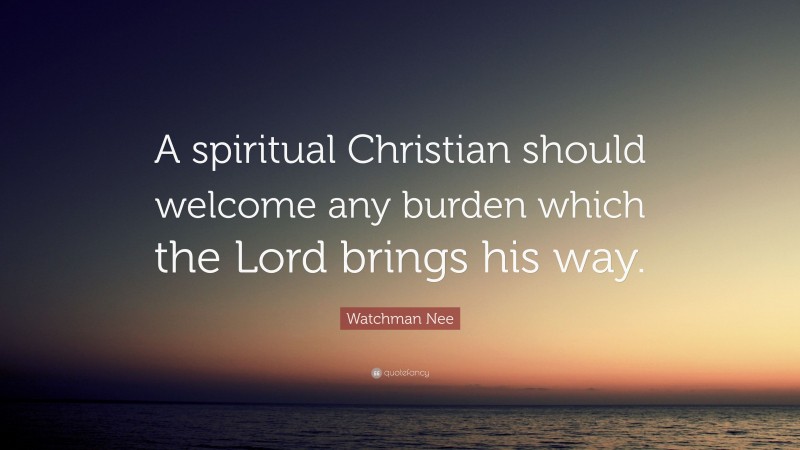 Watchman Nee Quote: “A spiritual Christian should welcome any burden which the Lord brings his way.”