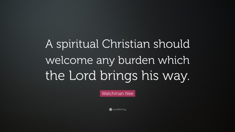 Watchman Nee Quote: “A spiritual Christian should welcome any burden which the Lord brings his way.”