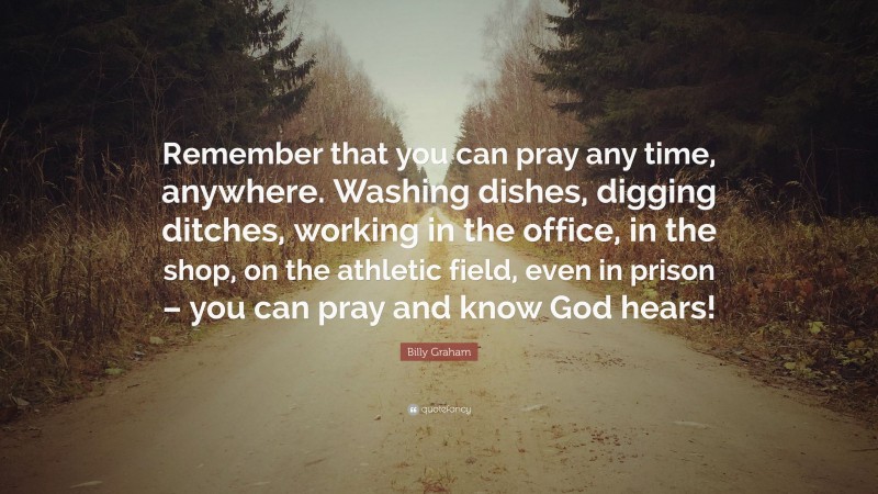 Billy Graham Quote: “Remember that you can pray any time, anywhere. Washing dishes, digging ditches, working in the office, in the shop, on the athletic field, even in prison – you can pray and know God hears!”