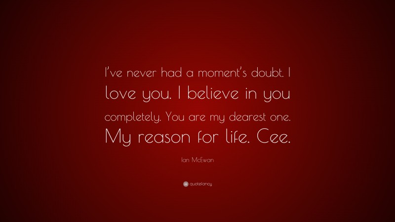 Ian McEwan Quote: “I’ve never had a moment’s doubt. I love you. I believe in you completely. You are my dearest one. My reason for life. Cee.”