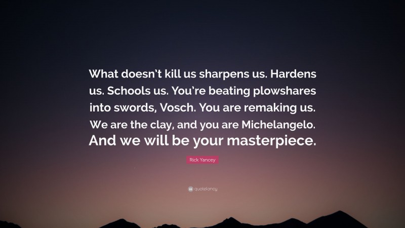 Rick Yancey Quote: “What doesn’t kill us sharpens us. Hardens us. Schools us. You’re beating plowshares into swords, Vosch. You are remaking us. We are the clay, and you are Michelangelo. And we will be your masterpiece.”