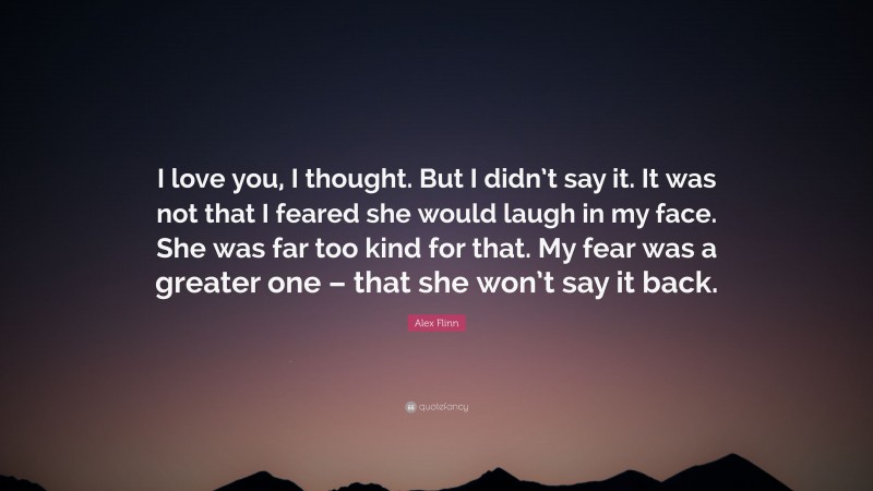 Alex Flinn Quote: “I love you, I thought. But I didn’t say it. It was not that I feared she would laugh in my face. She was far too kind for that. My fear was a greater one – that she won’t say it back.”