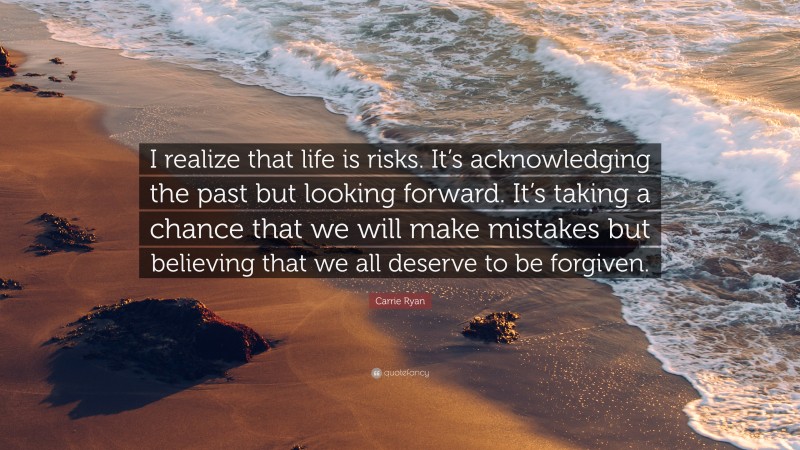 Carrie Ryan Quote: “I realize that life is risks. It’s acknowledging the past but looking forward. It’s taking a chance that we will make mistakes but believing that we all deserve to be forgiven.”