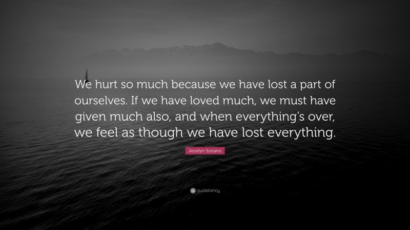 Jocelyn Soriano Quote: “We hurt so much because we have lost a part of ourselves. If we have loved much, we must have given much also, and when everything’s over, we feel as though we have lost everything.”